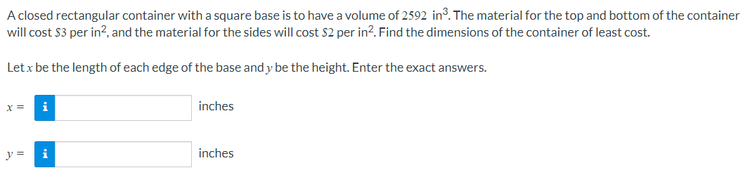 A closed rectangular container with a square base is to have a volume of 2592 in. The material for the top and bottom of the container
will cost $3 per in?, and the material for the sides will cost $2 per in?. Find the dimensions of the container of least cost.
Let x be the length of each edge of the base and y be the height. Enter the exact answers.
inches
x%3D
y =
inches
