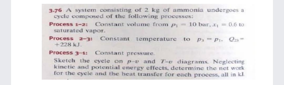 3-76 A system consisting of 2 kg of ammonia undergoes a
cycle composed of the following processes:
Constant volume from p = 10 bar, x1
Process 1-2:
saturated vapor.
= 0.6 to
Process 2-3:
Constant temperature
to p3 = p1, Q23=
+228 kJ.
Process 3-1:
Constant pressure.
Sketch the cycle on p-v and T-v diagrams. Neglecting
kinetic and potential energy effects, determine the net work
for the cycle and the heat transfer for each process, all in kl.
