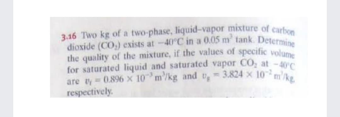 dioxide (CO,) exists at-40°C in a 0.05 m tank. Determine
3.16 Two kg of a two-phase, liquid-vapor mixture of carbon
the quality of the mixture, if the values of specific volume
for saturated liquid and saturated vapor CO, at -40C
are vy = 0.896 x 10 m/kg and v, = 3.824 x 10 m'/ka
respectively.
