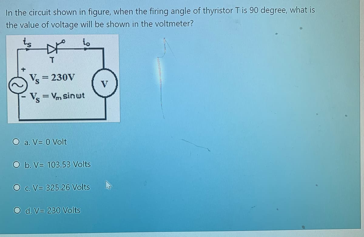 In the circuit shown in figure, when the firing angle of thyristor T is 90 degree, what is
the value of voltage will be shown in the voltmeter?
io
= 230V
V= Vm sin ut
%3D
O a. V= 0 Volt
O b. V= 103.53 Volts
C. V= 325.26 Volts
d. V= 230 Volts
