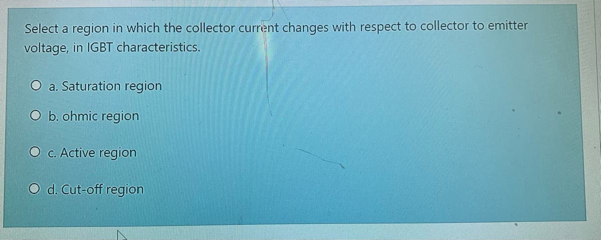 Select a region in which the collector current changes with respect to collector to emitter
voltage, in IGBT characteristics.
O a. Saturation region
O b. ohmic region
O c. Active region
O d. Cut-off region
