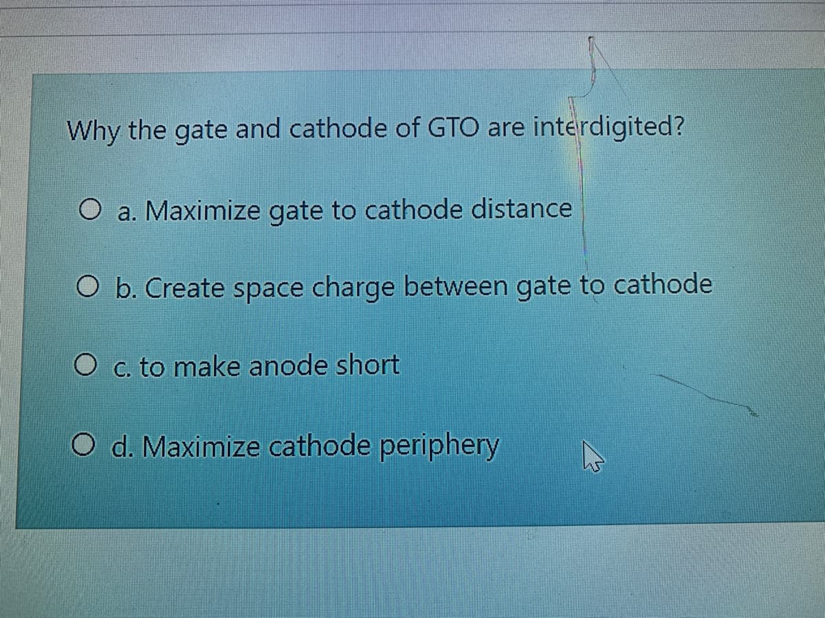 Why the gate and cathode of GTO are interdigited?
O a. Maximize gate to cathode distance
O b. Create space charge between gate to cathode
O c. to make anode short
O d. Maximize cathode periphery
