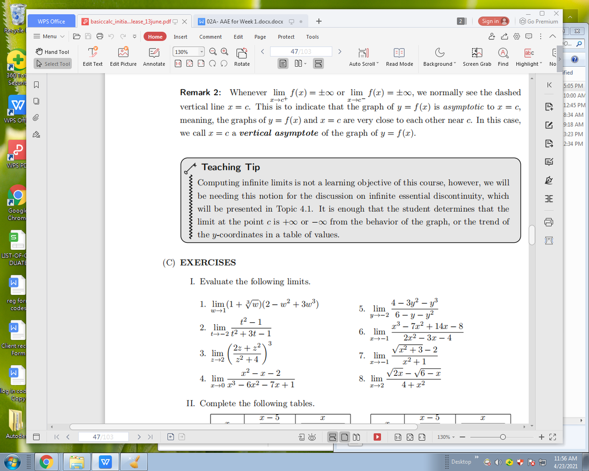 WPS Office
basiccalc_initia.lease_13june.pdf Q X
W 02A- AAE for Week 1.docx.docx Q
Sign in
O Go Premium
Recycle
= Menu v
Home
Insert
Comment
Edit
Page
Protect
Tools
io... p
Hand Tool
130%
47/103
labc
E Select Tool
Edit Text:
Edit Picture
Annotate
Rotate
Auto Scroll
Read Mode
Background"
Screen Grab
Find Highlight
No
ified
360 Tot
Securi A
K
5:05 PM
Remark 2: Whenever lim f(x) =±oo or lim f(x) = ±x, we normally see the dashed
10:00 AM
vertical line x = c. This is to indicate that the graph of y = f (x) is asymptotic to x = c,
12:45 PM
8:34 AM
WPS Off
meaning, the graphs of y = f(x) and x = c are very close to each other near c. In this case,
9:18 AM
we call x = c a vertical asymptote of the graph of y = f(x).
3:23 PM
2:34 PM
四
WPS PE
Teaching Tip
Computing infinite limits is not a learning objective of this course, however, we will
be needing this notion for the discussion on infinite essential discontinuity, which
3E
will be presented in Topic 4.1. It is enough that the student determines that the
Google
Chrom
limit at the point c is +o or -o from the behavior of the graph, or the trend of
the y-coordinates in a table of values.
LIST-OF-
DUATI
(C) EXERCISES
I. Evaluate the following limits.
reg for
codes
1. lim (1+ Vw)(2 – w² + 3w³)
4 – 3y? – y3
5. lim
y→-2 6 – y – y?
w+1
t2 – 1
7x2 + 14x – 8
2. lim
t-2 t2 + 3t – 1
6. lim
2x2 – 3x – 4
2-1
3
2z + z
Client rec
Vx2 +3 – 2
x² +1
/2x – V6 – x
4+x²
3. lim
z-2
Form
z2 +4
7. lim
r2 - x - 2
8. lim
4. lim
r+0 x3 – 6x2 – 7x +1
log incoc
Copy
II. Complete the following tables.
x - 5
Autode A K <
47/103
>
130% -
11:56 AM
Desktop
4/23/2021
