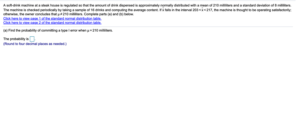 A soft-drink machine at a steak house is regulated so that the amount of drink dispensed is approximately normally distributed with a mean of 210 milliliters and a standard deviation of 8 milliliters.
The machine is checked periodically by taking a sample of 16 drinks and computing the average content. If x falls in the interval 203 <x<217, the machine is thought to be operating satisfactorily;
otherwise, the owner concludes that u + 210 milliliters. Complete parts (a) and (b) below.
Click here to view page 1 of the standard normal distribution table.
Click here to view page 2 of the standard normal distribution table.
(a) Find the probability of committing a type I error when u = 210 milliliters.
The probability is
(Round to four decimal places as needed.)
