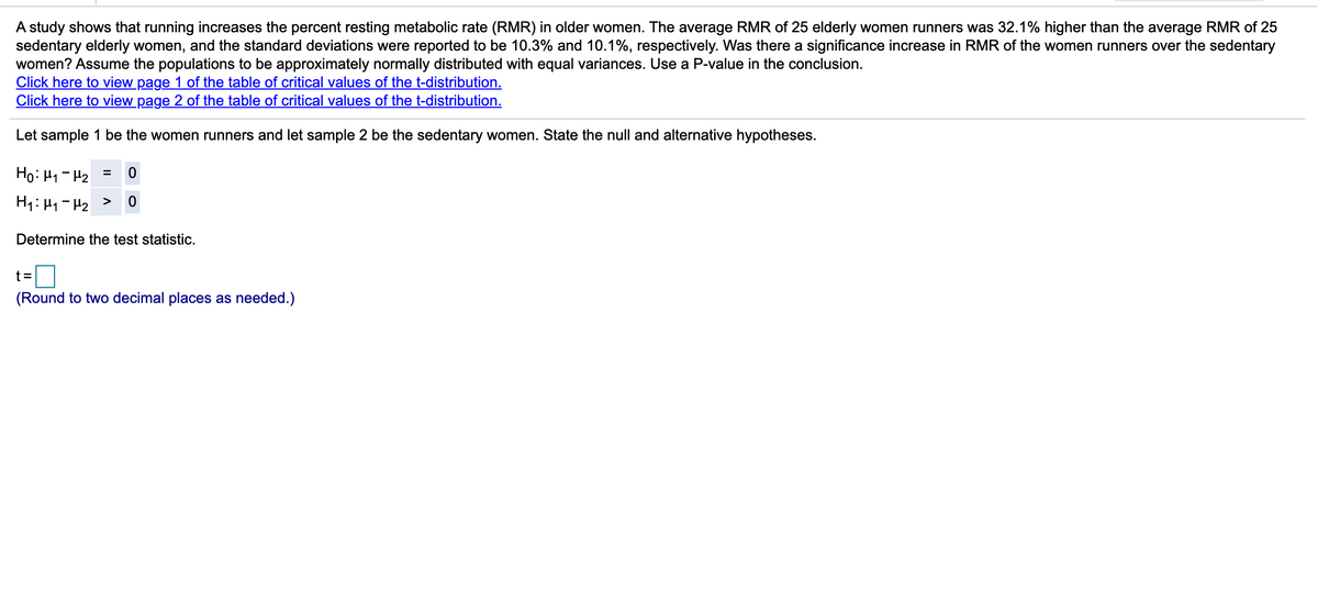 A study shows that running increases the percent resting metabolic rate (RMR) in older women. The average RMR of 25 elderly women runners was 32.1% higher than the average RMR of 25
sedentary elderly women, and the standard deviations were reported to be 10.3% and 10.1%, respectively. Was there a significance increase in RMR of the women runners over the sedentary
women? Assume the populations to be approximately normally distributed with equal variances. Use a P-value in the conclusion.
Click here to view page 1 of the table of critical values of the t-distribution.
Click here to view page 2 of the table of critical values of the t-distribution.
Let sample 1 be the women runners and let sample 2 be the sedentary women. State the null and alternative hypotheses.
= Z1 – rl :0H
Determine the test statistic.
t =
(Round to two decimal places as needed.)
