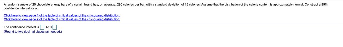 A random sample of 25 chocolate energy bars of a certain brand has, on average, 290 calories per bar, with a standard deviation of 15 calories. Assume that the distribution of the calorie content is approximately normal. Construct a 95%
confidence interval for o.
Click here to view page 1 of the table of critical values of the chi-squared distribution.
Click here to view page 2 of the table of critical values of the chi-squared distribution.
The confidence interval is
<o<
(Round to two decimal places as needed.)
