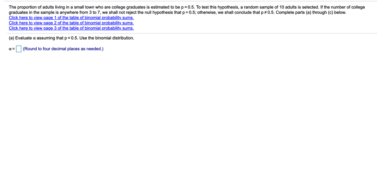 The proportion of adults living in a small town who are college graduates is estimated to be p = 0.5. To test this hypothesis, a random sample of 10 adults is selected. If the number of college
graduates in the sample is anywhere from 3 to 7, we shall not reject the null hypothesis that p = 0.5; otherwise, we shall conclude that p + 0.5. Complete parts (a) through (c) below.
Click here to view page 1 of the table of binomial probability sums.
Click here to view page 2 of the table of binomial probability sums.
Click here to view page 3 of the table of binomial probability sums.
%3D
(a) Evaluate a assuming that p = 0.5. Use the binomial distribution.
(Round to four decimal places as needed.)
