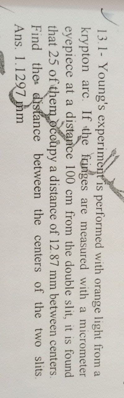 13.1- Young's experiment is performed with orange light from a
krypton arc. If the fringes are measured with a micrometer
eyepiece at a distance 100 cm from the double slit, it is found
that 25 of them occupy a distance of 12.87 mm between centers.
Find thes distance between the centers of the two slits.
Ans. 1.1297 mm

