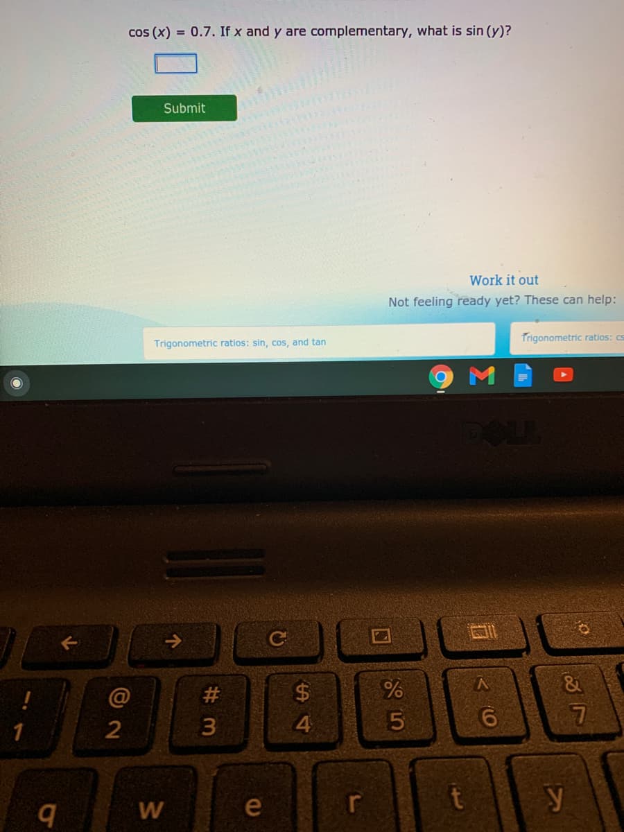 cos (x) = 0.7. If x and y are complementary, what is sin (y)?
Submit
Work it out
Not feeling ready yet? These can help:
Trigonometric ratios: cs
Trigonometric ratios: sin, cos, and tan
ロI
->
@
#3
%24
&
4.
r
y
W
e
< (0
