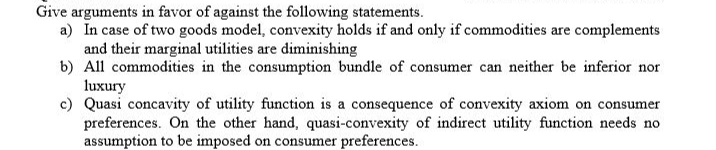 Give arguments in favor of against the following statements.
a) In case of two goods model, convexity holds if and only if commodities are complements
and their marginal utilities are diminishing
b) All commodities in the consumption bundle of consumer can neither be inferior nor
luxury
c) Quasi concavity of utility function is a consequence of convexity axiom on consumer
preferences. On the other hand, quasi-convexity of indirect utility function needs no
assumption to be imposed on consumer preferences.
