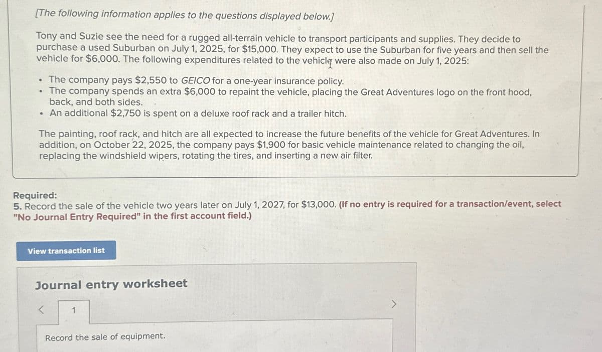 [The following information applies to the questions displayed below.]
Tony and Suzie see the need for a rugged all-terrain vehicle to transport participants and supplies. They decide to
purchase a used Suburban on July 1, 2025, for $15,000. They expect to use the Suburban for five years and then sell the
vehicle for $6,000. The following expenditures related to the vehicle were also made on July 1, 2025:
• The company pays $2,550 to GEICO for a one-year insurance policy.
The company spends an extra $6,000 to repaint the vehicle, placing the Great Adventures logo on the front hood,
back, and both sides.
• An additional $2,750 is spent on a deluxe roof rack and a trailer hitch.
The painting, roof rack, and hitch are all expected to increase the future benefits of the vehicle for Great Adventures. In
addition, on October 22, 2025, the company pays $1,900 for basic vehicle maintenance related to changing the oil,
replacing the windshield wipers, rotating the tires, and inserting a new air filter.
Required:
5. Record the sale of the vehicle two years later on July 1, 2027, for $13,000. (If no entry is required for a transaction/event, select
"No Journal Entry Required" in the first account field.)
View transaction list
Journal entry worksheet
1
Record the sale of equipment.