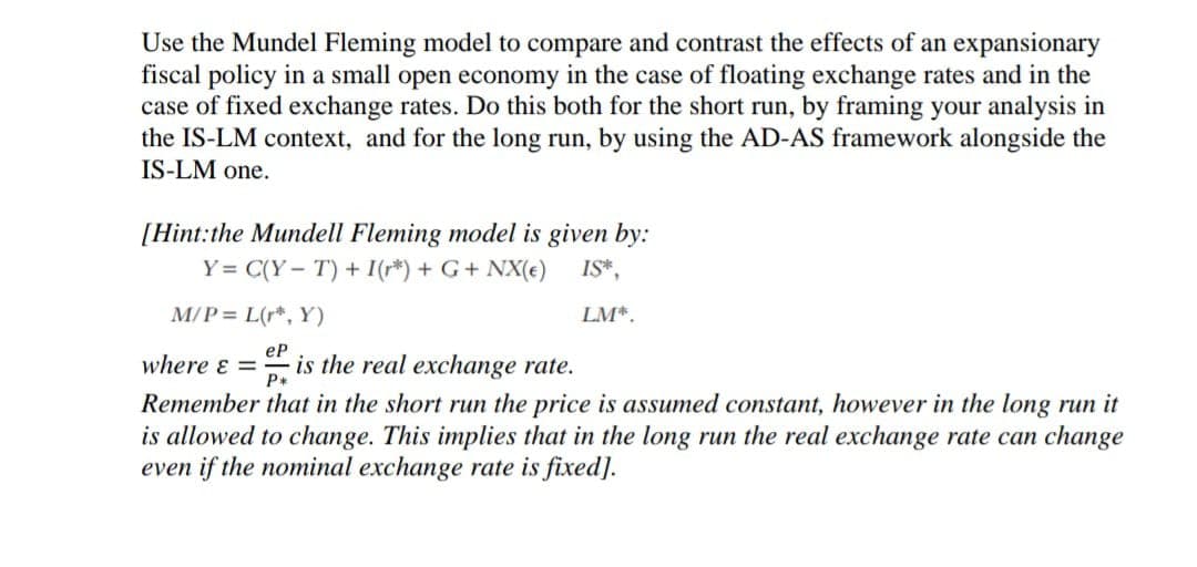 Use the Mundel Fleming model to compare and contrast the effects of an expansionary
fiscal policy in a small open economy in the case of floating exchange rates and in the
case of fixed exchange rates. Do this both for the short run, by framing your analysis in
the IS-LM context, and for the long run, by using the AD-AS framework alongside the
IS-LM one.
[Hint:the Mundell Fleming model is given by:
Y = C(Y- T) + I(r*) + G+ NX(e)
IS*,
M/P = L(r*, Y)
LM*.
eP
where & =
is the real exchange rate.
P+
Remember that in the short run the price is assumed constant, however in the long run it
is allowed to change. This implies that in the long run the real exchange rate can change
even if the nominal exchange rate is fixed].
