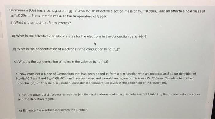 Germanium (Ge) has a bandgap energy of 0.66 ev, an effective electron mass of m,*=0.08m,, and an effective hole mass of
m,"=0.28m,. For a sample of Ge at the temperature of 550 K:
a) What is the modified Fermi energy?
b) What is the effective density of states for the electrons in the conduction band (Nc)?
c) What is the concentration of electrons in the conduction band (n.)?
d) What is the concentration of holes in the valence band (n,)?
e) Now consider a piece of Germanium that has been doped to form a p-n junction with an acceptor and donor densities of
NA=5x1016 cm Sand Np=1.65x10" cm, respectively, and a depletion region of thickness W=200 nm. Calculate te contact
potential (Vo) of this Ge p-n junction (consider the temperature given at the beginning of this question).
1) Plot the potential difference across the junction in the absence of an applied electric field, labeling the p- and n-doped areas
and the depletion region.
g) Estimate the electric field across the junction.
