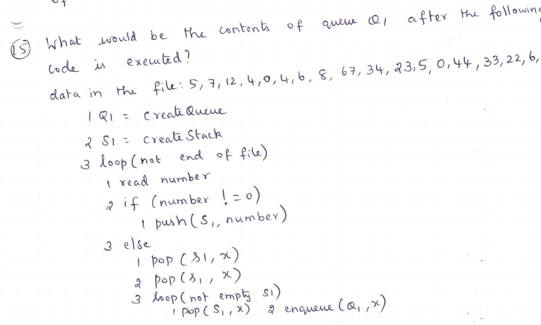 5 what ould be
the contents of
queue ei
after
the following
code is
executed?
data in
the file: 5,7, 12,4,0,4,6,8, 67,34, 23,5,0,44,33,22,6,
create Queue
2 SI =
create Stack
3 loop (not
end of file)
I read number
a if (number !=0)
I push (S, number)
3 else
I pop c81, x)
2 pop ( 3,, x)
3 hoop ( not emply si)
' pop ( Si,x)
a enquene (a,,x)
