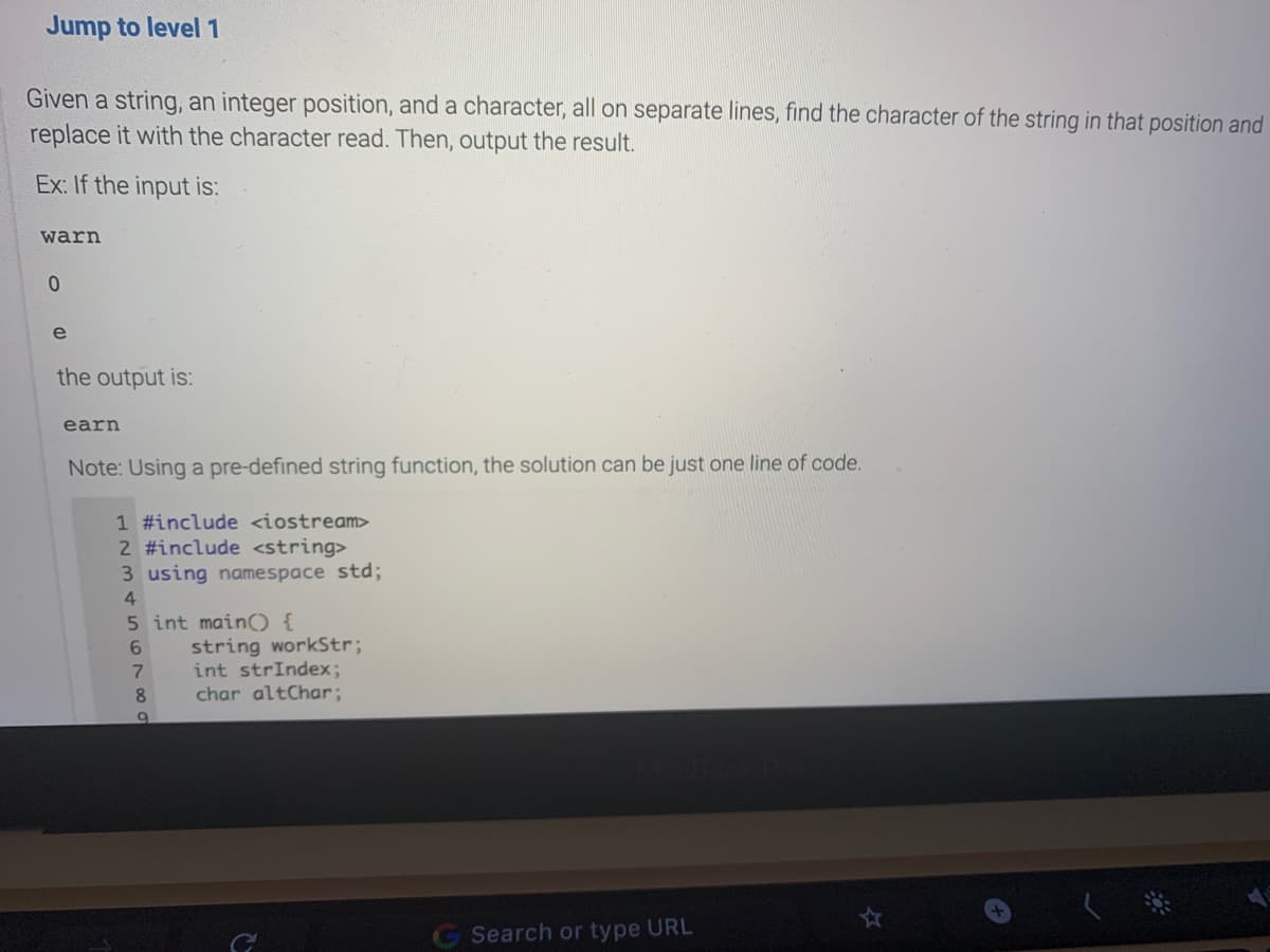 Jump to level1
Given a string, an integer position, and a character, all on separate lines, find the character of the string in that position and
replace it with the character read. Then, output the result.
Ex: If the input is:
warn
e
the output is:
earn
Note: Using a pre-defined string function, the solution can be just one line of code.
1 #include <iostream>
2 #include <string>
3 using namespace std;
5 int main) {
string workStr;
int strIndex;
char altChar;
8.
Search or type URL
