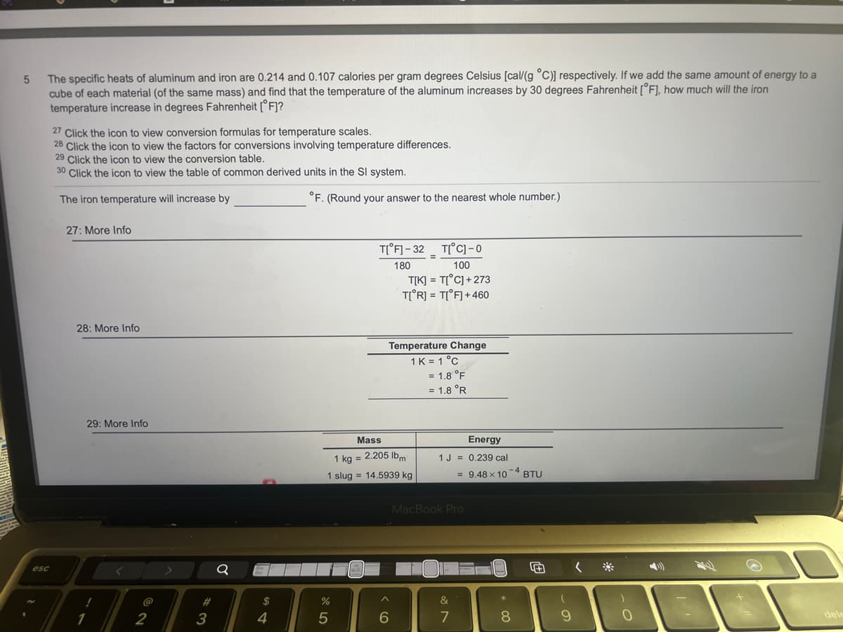 5
The specific heats of aluminum and iron are 0.214 and 0.107 calories per gram degrees Celsius [cal/g °C)] respectively. If we add the same amount of energy to a
cube of each material (of the same mass) and find that the temperature of the aluminum increases by 30 degrees Fahrenheit [F], how much will the iron
temperature increase in degrees Fahrenheit [F]?
esc
27 Click the icon to view conversion formulas for temperature scales.
28 Click the icon to view the factors for conversions involving temperature differences.
29 Click the icon to view the conversion table.
30 Click the icon to view the table of common derived units in the Sl system.
The iron temperature will increase by
27: More Info
28: More Info
1
29: More Info
@
2
#
#
3
Q
$
4
°F. (Round your answer to the nearest whole number.)
%
T[ F]-32 T[°C] -0
180
100
T[K] = T[°C]+273
T[ R] = T[°F] + 460
Mass
1 kg = 2.205 lbm
1 slug = 14.5939 kg
5
Temperature Change
1 K = 1 °C
=
6
= 1.8 °F
= 1.8 °R
Energy
1 J = 0.239 cal
= 9.48 x 10-4 BTU
MacBook Pro
&
7
8
+
9
(
)
0
dele