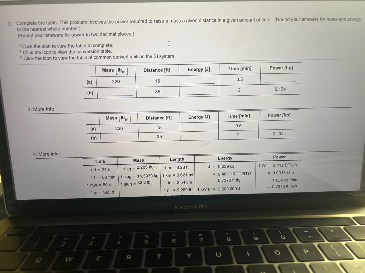 2. Complete the table. This problem involves the power required to raise a mass a given distance in a given amount of time. (Round your answers for mass and energy
to the nearest whole number.)
(Round your answers for power to two decimal places.)
3
Click the icon to view the table to complete.
4 Click the icon to view the conversion table.
5 Click the icon to view the table of common derived units in the Sl system.
3: More Info
4: More Info
2
11
Q
W
(a)
(b)
(a)
(b)
Mass [bm]
220
Time
1 d = 24 h
1 h = 60 min
Mass [Ibm
1 min = 60 s
3
1 yr = 365 d
E
220
$
4
Distance [ft]
1 kg =
1 slug = 14.5939 kg
1 slug = 32.2 lbm
15
Distance [ft]
15
35
Mass
2.205 lbm
I
R
35
%
5
I
T
Energy [J]
Length
1 m = 3.28 ft
1 km = 0.621 mi
1 in = 2.54 cm
1 mi = 5,280 ft
Energy [J]
^
6
MacBook Pro
Y
&
7
Time [min]
Energy
1 J = 0.239 cal
= 9.48 x 10-4 BTU
= 0.7376 ft lbf
1 kWh 3,600,000 J
H
0.5
Time [min]
0.5
2
2
8
1
(
20
Power [hp]
0.134
Power [hp]
0.134
Power
1 W 3.412 BTU/h
= 0.00134 hp
= 14.34 cal/min
= 0.7376 ft lb-/s
O
P