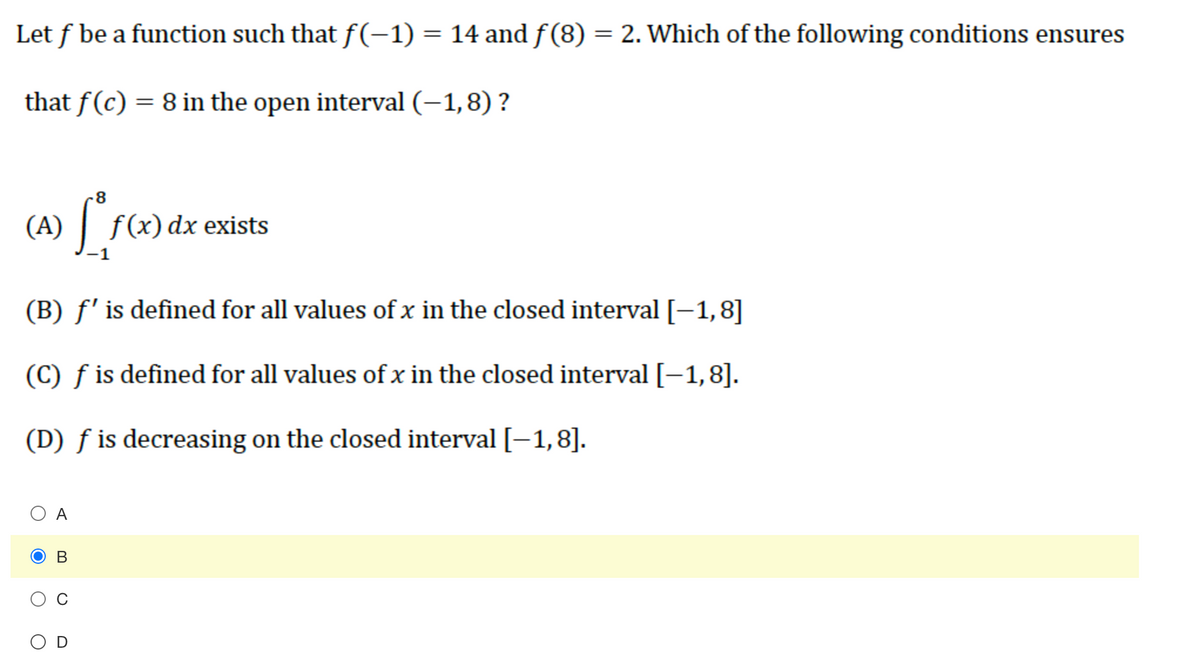 Let f be a function such that f(-1) = 14 and f(8) = 2. Which of the following conditions ensures
that f(c) = 8 in the open interval (–1,8) ?
-8
(A) f(x) dx exists
(B) f' is defined for all values of x in the closed interval [-1,8]
(C) f is defined for all values of x in the closed interval [-1,8].
(D) ƒ is decreasing on the closed interval [–1,8].
O A
