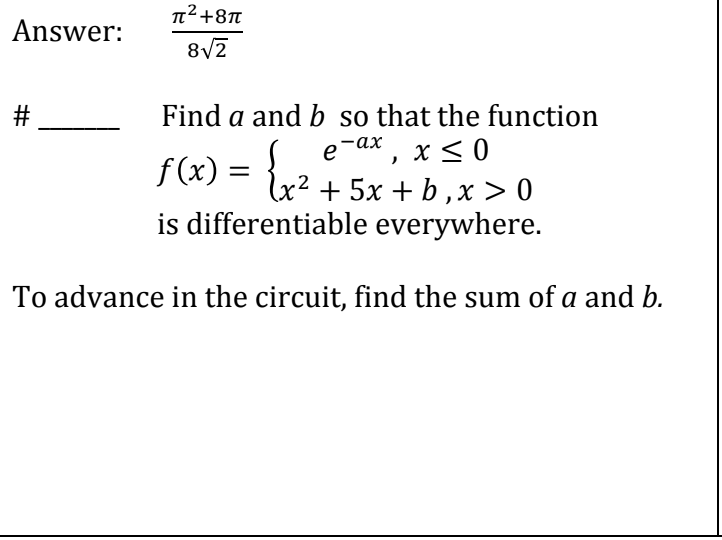 ### Differentiable Functions Analysis

**Question:**

**Find \( a \) and \( b \) so that the function:**

\[
f(x) = 
\begin{cases} 
e^{-ax}, & \text{if } x \leq 0 \\
x^2 + 5x + b, & \text{if } x > 0 
\end{cases}
\]

**is differentiable everywhere.**

To advance in the circuit, find the sum of \( a \) and \( b \).

**Answer:**

\[
\frac{\pi^2 + 8\pi}{8\sqrt{2}}
\]

---

**Explanation of Diagram/Graph:**

This function is split into two parts, one for \( x \leq 0 \) and one for \( x > 0 \). To ensure that \( f(x) \) is differentiable everywhere, especially at \( x = 0 \), the function needs to be continuous and have matching derivatives from both sides at this point. The solution involves solving for the constants \( a \) and \( b \) that meet these conditions and then finding their sum.