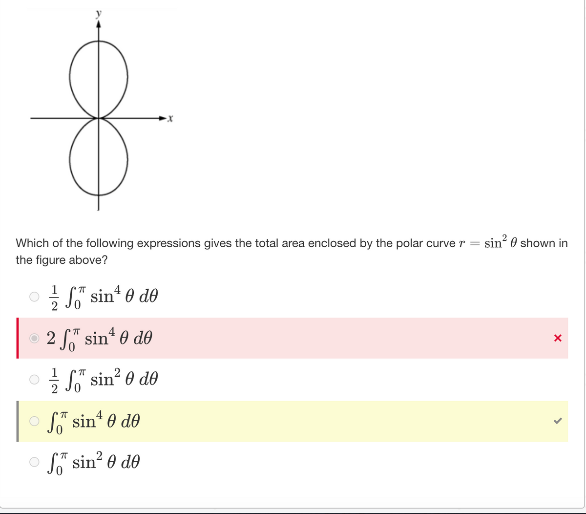 Which of the following expressions gives the total area enclosed by the polar curve r =
the figure above?
1
ㅠ
4
Ꮭ" sin Ꮎ dᎾ
2
ㅠ 4
2 ST sin¹0 de
ㅠ
2
S sin²0 de
ㅠ
4
So sin¹0 de
ㅠ
of sin²0 de
sin² shown in
X