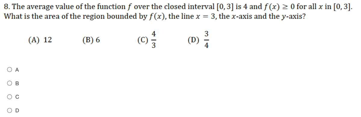 8. The average value of the function f over the closed interval [0, 3] is 4 and f (x) > 0 for all x in [0, 3].
What is the area of the region bounded byf(x), the line x = 3, the x-axis and the y-axis?
(A) 12
(B) 6
4
(C)
3
(D)
O A
В
