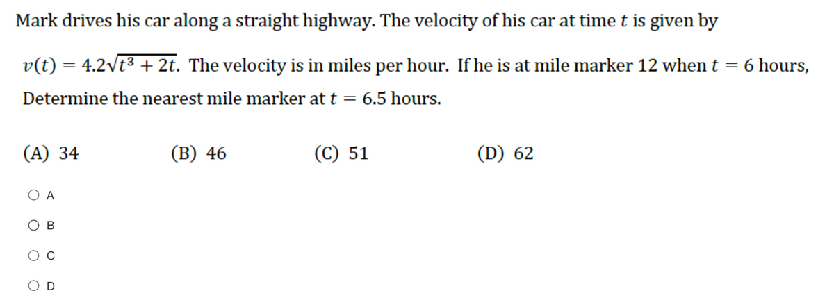 Mark drives his car along a straight highway. The velocity of his car at time t is given by
v(t) = 4.2\t³ + 2t. The velocity is in miles per hour. If he is at mile marker 12 when t = 6 hours,
Determine the nearest mile marker at t = 6.5 hours.
(А) 34
(В) 46
(С) 51
(D) 62
A
O B
O D
