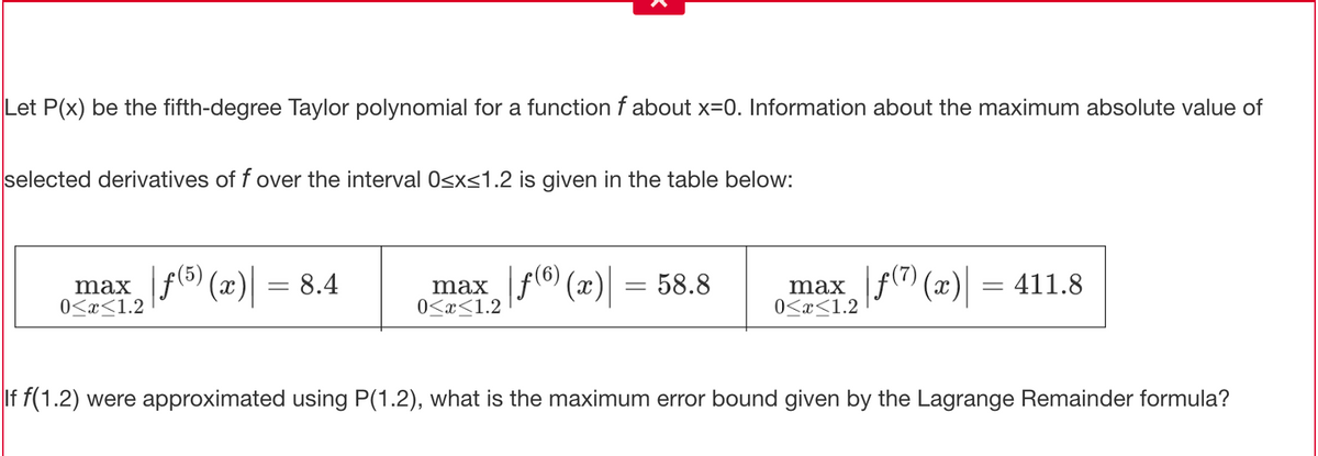 Let P(x) be the fifth-degree Taylor polynomial for a function f about x=0. Information about the maximum absolute value of
selected derivatives of f over the interval 0<xs1.2 is given in the table below:
max f (x) = 8.4
0<x<1.2
(5)
max
0<x<1.2
|F® (x) = 58.8
max f (x) = 411.8
0<x<1.2
If f(1.2) were approximated using P(1.2), what is the maximum error bound given by the Lagrange Remainder formula?
