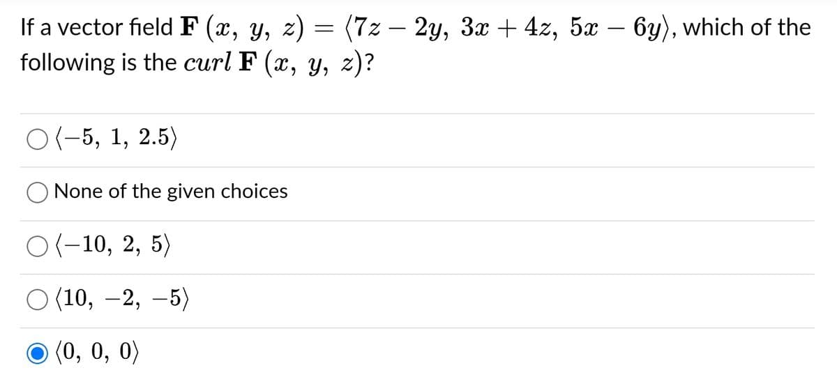 If a vector field F (x, y, z) = (7z – 2y, 3x + 4z, 5x – 6y), which of the
following is the curl F (x, y, z)?
O(-5, 1, 2.5)
O None of the given choices
O(-10, 2, 5)
(10, -2,-5)
(0, 0, 0)