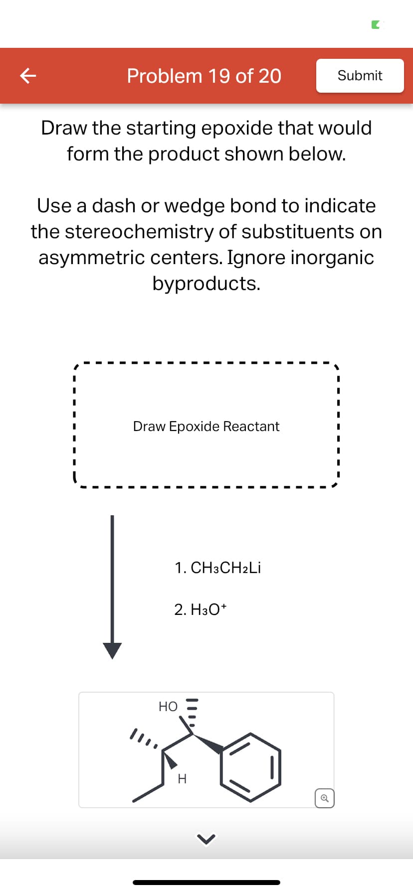 Problem 19 of 20
Draw the starting epoxide that would
form the product shown below.
Use a dash or wedge bond to indicate
the stereochemistry of substituents on
asymmetric centers. Ignore inorganic
byproducts.
Draw Epoxide Reactant
1. CH3CH2Li
2. H3O+
Submit
HO
Ro
H
Q