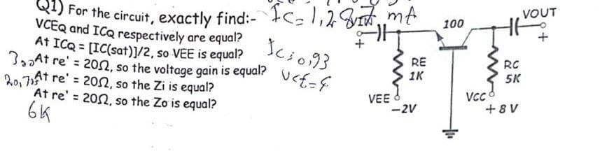 VOUT
For the circuit, exactly find:- c,1,28m
100
VCEQ and ICQ respectively are equal?
At ICQ = [IC(sat)]/2, so VEE is equal?
3oAt re' = 20, so the voltage gain is equal? Ucf-E
R0,7At re' = 20sn, so the Zi is equal?
At re' = 202, so the Zo is equal?
6K
Icio93
RE
RC
5K
1K
VEE
-2V
VC
+ 8 V
