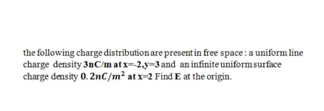 the following charge distribution are present in free space : a uniform line
charge density 3nC/m at x=-2,y=3 and an infinite uniform surface
charge density 0. 2nC/m² at x=2 Find E at the origin.
