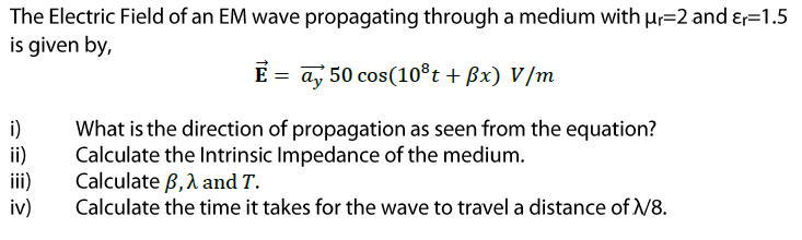 The Electric Field of an EM wave propagating through a medium with Hr=2 and &=1.5
is given by,
E = ay 50 cos(10®t + Bx) V/m
i)
ii)
ii)
iv)
What is the direction of propagation as seen from the equation?
Calculate the Intrinsic Impedance of the medium.
Calculate B,1 and T.
Calculate the time it takes for the wave to travel a distance of /8.
