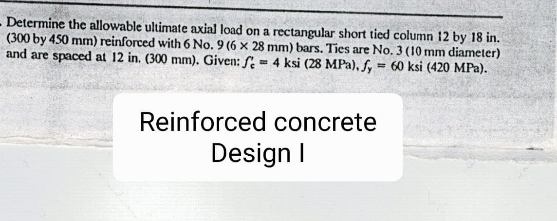 - Determine the allowable ultimate axial load on a rectangular short tied column 12 by 18 in.
(300 by 450 mm) reinforced with 6 No. 9 (6 x 28 mm) bars. Ties are No. 3 (10 mm diameter)
and are spaced at 12 in. (300 mm). Given: f
4 ksi (28 MPa),Sy
= 60 ksi (420 MPa).
Reinforced concrete
Design I
