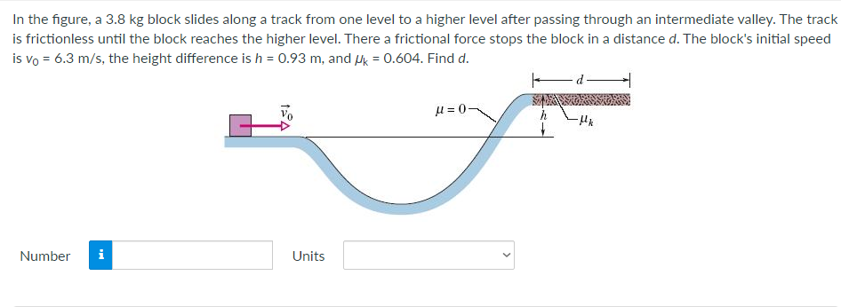 In the figure, a 3.8 kg block slides along a track from one level to a higher level after passing through an intermediate valley. The track
is frictionless until the block reaches the higher level. There a frictional force stops the block in a distance d. The block's initial speed
is vo = 6.3 m/s, the height difference is h = 0.93 m, and Hk = 0.604. Find d.
u = 0-
Number
i
Units
