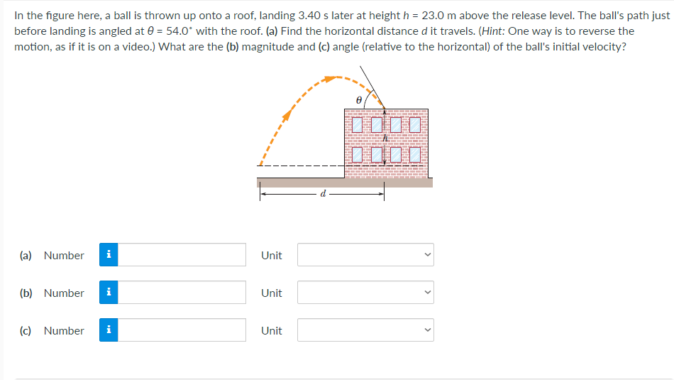 In the figure here, a ball is thrown up onto a roof, landing 3.40 s later at height h = 23.0 m above the release level. The ball's path just
before landing is angled at e = 54.0° with the roof. (a) Find the horizontal distance d it travels. (Hint: One way is to reverse the
motion, as if it is on a video.) What are the (b) magnitude and (c) angle (relative to the horizontal) of the ball's initial velocity?
DO00
(a) Number
i
Unit
(b) Number
i
Unit
(c) Number
i
Unit
>
>
>
