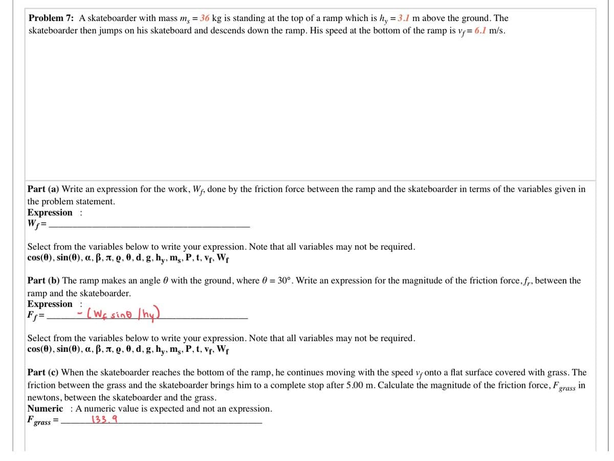 Problem 7: A skateboarder with mass m, = 36 kg is standing at the top of a ramp which is h, = 3.1 m above the ground. The
skateboarder then jumps on his skateboard and descends down the ramp. His speed at the bottom of the ramp is vf= 6.1 m/s.
Part (a) Write an expression for the work, Wf, done by the friction force between the ramp and the skateboarder in terms of the variables given in
the problem statement.
Expression :
Wf =.
Select from the variables below to write your expression. Note that all variables may not be required.
cos(0), sin(0), a, ß, A, Q, 0, d, g, h,, mg, P, t, Vf, Wf
Part (b) The ramp makes an angle 0 with the ground, where 0 = 30°. Write an expression for the magnitude of the friction force, f, between the
ramp and the skateboarder.
Expression
F%=.
-(Wf sino Ihy).
Select from the variables below to write your expression. Note that all variables may not be required.
cos(0), sin(0), a, B, A, Q, 0, d, g, hy, mg, P, t, vf, We
Part (c) When the skateboarder reaches the bottom of the ramp, he continues moving with the speed vf onto a flat surface covered with
grass.
The
friction between the grass and the skateboarder brings him to a complete stop after 5.00 m. Calculate the magnitude of the friction force, F,
newtons, between the skateboarder and the grass.
Numeric : A numeric value is expected and not an expression.
in
grass
F
%3D
grass
133.9
