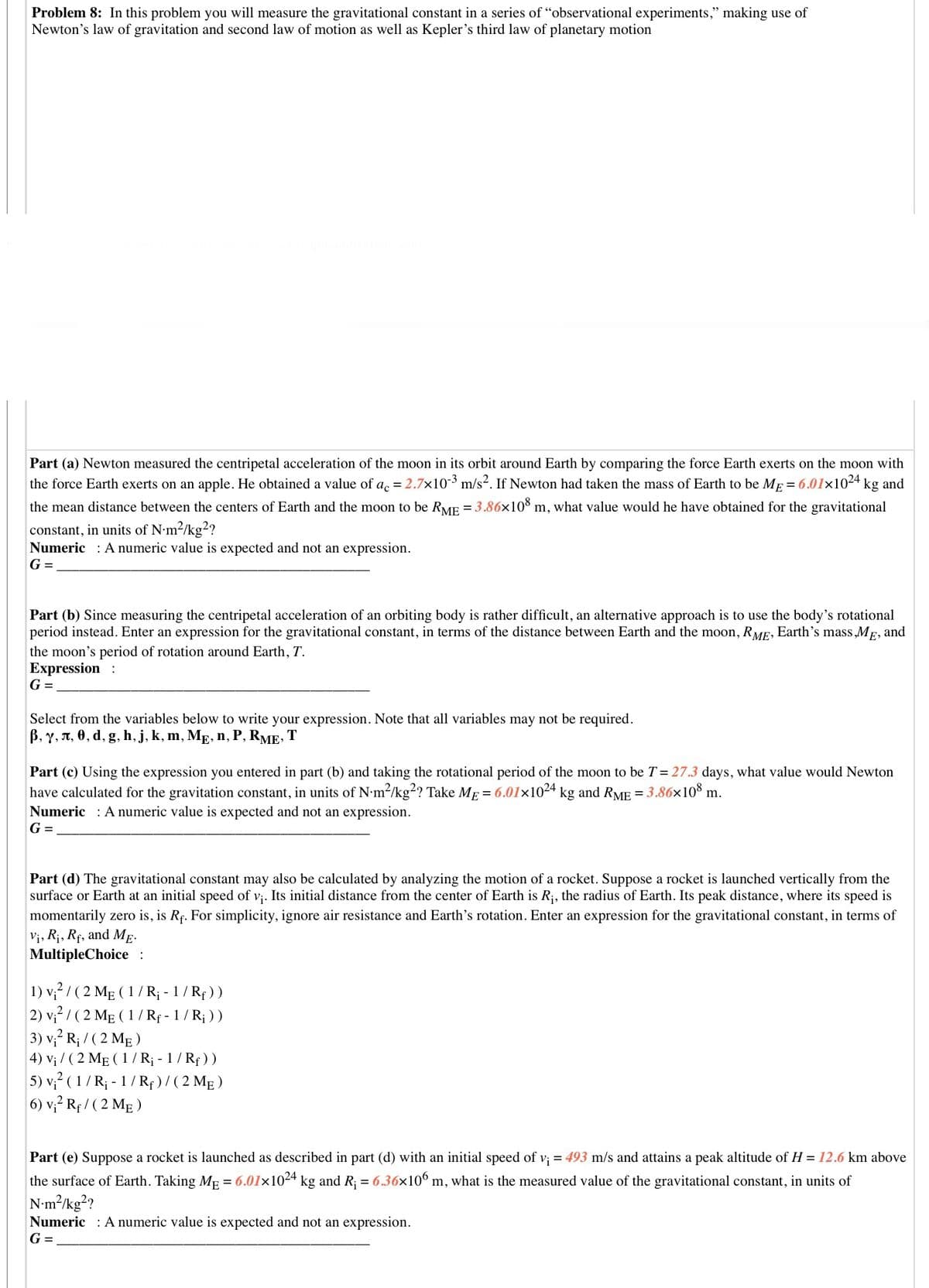 Problem 8: In this problem you will measure the gravitational constant in a series of "observational experiments," making use of
Newton's law of gravitation and second law of motion as well as Kepler's third law of planetary motion
Part (a) Newton measured the centripetal acceleration of the moon in its orbit around Earth by comparing the force Earth exerts on the moon with
the force Earth exerts on an apple. He obtained a value of a. = 2.7x103 m/s2. If Newton had taken the mass of Earth to be Mp = 6.01x1024 kg and
the mean distance between the centers of Earth and the moon to be RME = 3.86×10š m, what value would he have obtained for the gravitational
constant, in units of N•m2/kg?
Numeric : A numeric value is expected and not an expression.
G =
Part (b) Since measuring the centripetal acceleration of an orbiting body is rather difficult, an alternative approach is to use the body's rotational
period instead. Enter an expression for the gravitational constant, in terms of the distance between Earth and the moon, RME, Earth's mass MF, and
the moon's period of rotation around Earth, T.
Expression :
G =
Select from the variables below to write your expression. Note that all variables may not be required.
В, у, л, ө, d, g, h, j, k, m, Me, n, P, RME»
T
Part (c) Using the expression you entered in part (b) and taking the rotational period of the moon to be T= 27.3 days, what value would Newton
have calculated for the gravitation constant, in units of N•m2/kg²? Take ME = 6.01l×1024 kg and RME = 3.86×10³ m.
Numeric : A numeric value is expected and not an expression.
G =
Part (d) The gravitational constant may also be calculated by analyzing the motion of a rocket. Suppose a rocket is launched vertically from the
surface or Earth at an initial speed of v;. Its initial distance from the center of Earth is R;, the radius of Earth. Its peak distance, where its speed is
momentarily zero is, is Rç. For simplicity, ignore air resistance and Earth's rotation. Enter an expression for the gravitational constant, in terms of
Vị, Rị, Rf, and Mg-
MultipleChoice :
1) v,? / ( 2 Mg (1/ R¡ - 1 / Rp ))
2) v;2 / (2 MẸ ( 1 / Rf - 1 / R¡ ) )
3) v,? R; / ( 2 MẸ )
4) Vị / ( 2 MẸ ( 1 / R¡ - 1 / Rf ))
5) v,? ( 1/ R; - 1/ Rf ) / ( 2 MẸ )
6) v,? Rf / ( 2 MẸ )
Part (e) Suppose a rocket is launched as described in part (d) with an initial speed of v; = 493 m/s and attains a peak altitude of H = 12.6 km above
the surface of Earth. Taking Mp = 6.01×1024 kg and R; = 6.36x106 m, what is the measured value of the gravitational constant, in units of
N-m?/kg??
Numeric : A numeric value is expected and not an expression.
G =
