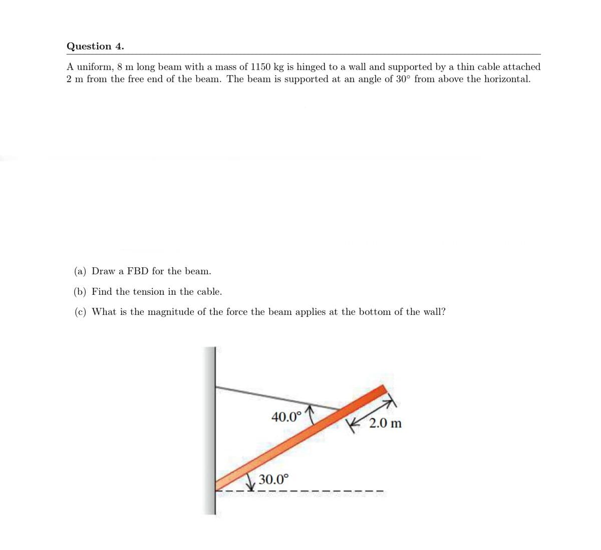 Question 4.
A uniform, 8 m long beam with a mass of 1150 kg is hinged to a wall and supported by a thin cable attached
2 m from the free end of the beam. The beam is supported at an angle of 30° from above the horizontal.
(a) Draw a FBD for the beam.
(b) Find the tension in the cable.
(c) What is the magnitude of the force the beam applies at the bottom of the wall?
40.0°
K 2.0 m
30.0°
