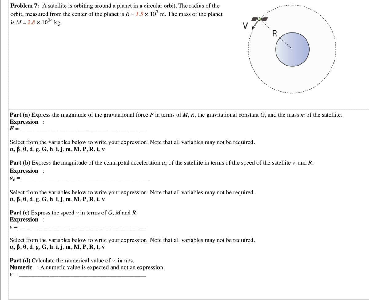 Problem 7: A satellite is orbiting around a planet in a circular orbit. The radius of the
orbit, measured from the center of the planet is R = 1.5 x 10' m. The mass of the planet
is M = 2.8 × 1024
kg.
V
R
Part (a) Express the magnitude of the gravitational force F in terms of M, R, the gravitational constant G, and the mass m of the satellite.
Expression :
F =
Select from the variables below to write your expression. Note that all variables may not be required.
a., B, 0, d, g, G, h, i, j, m, M, P, R, t, v
Part (b) Express the magnitude of the centripetal acceleration a, of the satellite in terms of the speed of the satellite v, and R.
Expression :
ac =
Select from the variables below to write your expression. Note that all variables may not be required.
a., B, 0, d, g, G, h, i, j, m, M, P, R, t, v
Part (c) Express the speed v in terms of G, M and R.
Expression :
v =
Select from the variables below to write your expression. Note that all variables may not be required.
a, ß, 0, d, g, G, h, i, j, m, M, P, R, t, v
Part (d) Calculate the numerical value of v, in m/s.
Numeric : A numeric value is expected and not an expression.
y =
