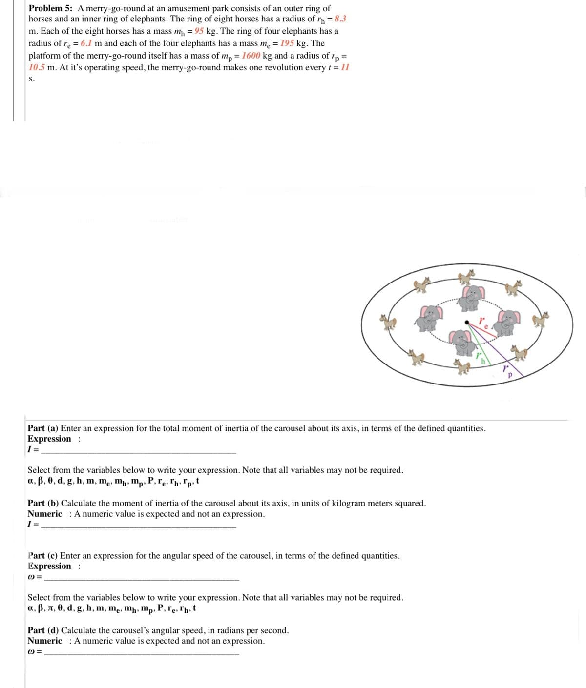 Problem 5: A merry-go-round at an amusement park consists of an outer ring of
horses and an inner ring of elephants. The ring of eight horses has a radius of r = 8.3
m. Each of the eight horses has a mass m, = 95 kg. The ring of four elephants has a
radius of r = 6.1 m and each of the four elephants has a mass me = 195 kg. The
platform of the merry-go-round itself has a mass of mp = 1600 kg and a radius of r, =
10.5 m. At it's operating speed, the merry-go-round makes one revolution every t = 11
s.
Part (a) Enter an expression for the total moment of inertia of the carousel about its axis, in terms of the defined quantities.
Expression :
Select from the variables below to write your expression. Note that all variables may not be required.
a, ß, 0, d, g, h, m, mẹ, mħ, mp
P, re, ľh» *p» t
Part (b) Calculate the moment of inertia of the carousel about its axis, in units of kilogram meters squared.
Numeric : A numeric value is expected and not an expression.
I =
Part (c) Enter an expression for the angular speed of the carousel, in terms of the defined quantities.
Expression :
Select from the variables below to write your expression. Note that all variables may not be required.
a, ß, A, 0, d, g, h, m, mẹ, mh» mp;
,P,re, rh,t
Part (d) Calculate the carousel's angular speed, in radians per second.
Numeric : A numeric value is expected and not an expression.
