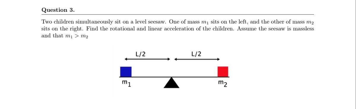 Question 3.
Two children simultaneously sit on a level seesaw. One of mass m1 sits on the left, and the other of mass m2
sits on the right. Find the rotational and linear acceleration of the children. Assume the seesaw is massless
and that mı > m2
L/2
L/2
m1
m2
