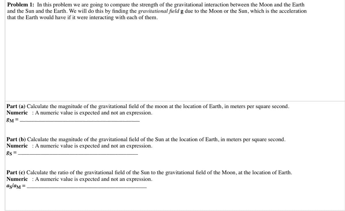 Problem 1: In this problem we are going to compare the strength of the gravitational interaction between the Moon and the Earth
and the Sun and the Earth. We will do this by finding the gravitational field g due to the Moon or the Sun, which is the acceleration
that the Earth would have if it were interacting with each of them.
Part (a) Calculate the magnitude of the gravitational field of the moon at the location of Earth, in meters per square second.
Numeric : A numeric value is expected and not an expression.
gM =
Part (b) Calculate the magnitude of the gravitational field of the Sun at the location of Earth, in meters per square second.
Numeric : A numeric value is expected and not an expression.
gs =
Part (c) Calculate the ratio of the gravitational field of the Sun to the gravitational field of the Moon, at the location of Earth.
Numeric : A numeric value is expected and not an expression.
aşlam =.
