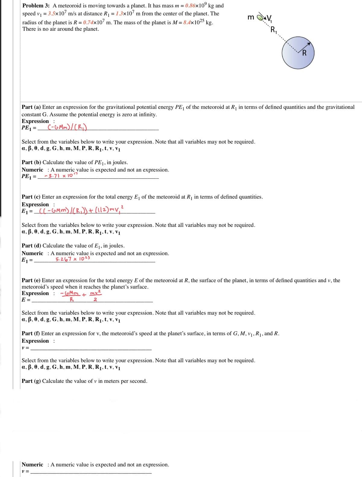 Problem 3: Ameteoroid is moving towards a planet. It has mass m = 0.86x10° kg and
speed vị = 3.5x10' m/s at distance R1 = 1.3×10' m from the center of the planet. The
radius of the planet is R = 0.74x107 m. The mass of the planet is M = 8.4x1025
There is no air around the planet.
kg.
R,
R.
Part (a) Enter an expression for the gravitational potential energy PE, of the meteoroid at R1 in terms of defined quantities and the gravitational
tant G. Assume the potential energy is zero at infinity.
Expression :
PE1=.
cor
Select from the variables below to write your expression. Note that all variables may not be required.
a, B, 0, d, g, G, h, m, M, P, R, R1, t, v, v1
Part (b) Calculate the value of PE1, in joules.
Numeric : Anumeric value is expected and not an expression.
PE1 =
17
-3.71 × 10
Part (c) Enter an expression for the total energy E, of the meteoroid at R, in terms of defined quantities.
Expression:
E1=_C(-GMm) I(Bi))+ (112)mv,?
Select from the variables below to write your expression. Note that all variables may not be required.
a., B, 0, d, g, G, h, m, M, P, R, R1, t, v, v1
Part (d) Calculate the value of E1, in joules.
Numeric : A numeric value is expected and not an expression.
E1 =
5.267 × 1023
Part (e) Enter an expression for the total energy E of the meteoroid at R, the surface of the planet, in terms of defined quantities and v, the
meteoroid's speed when it reaches the planet's surface.
Expression
E =
- GMm
mv?
2
Select from the variables below to write your expression. Note that all variables may not be required.
a, B, 0, d, g, G, h, m, M, P, R, R1,t, v, v1
Part (f) Enter an expression for v, the meteoroid's speed at the planet's surface, in terms of G, M, v1, R1, and R.
Expression :
Select from the variables below to write your expression. Note that all variables may not be required.
a, ß, 0, d, g, G, h, m, M, P, R, R1, t, v, v1
Part (g) Calculate the value of v in meters per second.
Numeric : A numeric value is expected and not an expression.
v =
