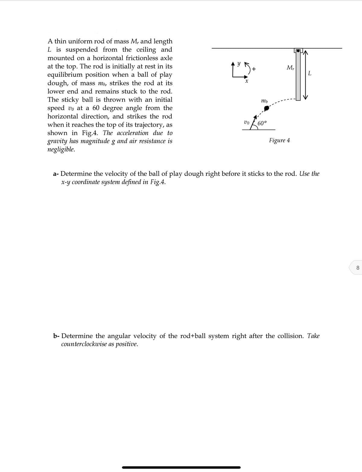 A thin uniform rod of mass M, and length
L is suspended from the ceiling and
mounted on a horizontal frictionless axle
at the top. The rod is initially at rest in its
equilibrium position when a ball of play
dough, of mass mb, strikes the rod at its
lower end and remains stuck to the rod.
+
M,
The sticky ball is thrown with an initial
speed vo at a 60 degree angle from the
horizontal direction, and strikes the rod
when it reaches the top of its trajectory, as
shown in Fig.4. The acceleration due to
gravity has magnitude g and air resistance is
negligible.
Mb
vo
60°
Figure 4
a- Determine the velocity of the ball of play dough right before it sticks to the rod. Use the
x-y coordinate system defined in Fig.4.
8.
b- Determine the angular velocity of the rod+ball system right after the collision. Take
counterclockwise as positive.
