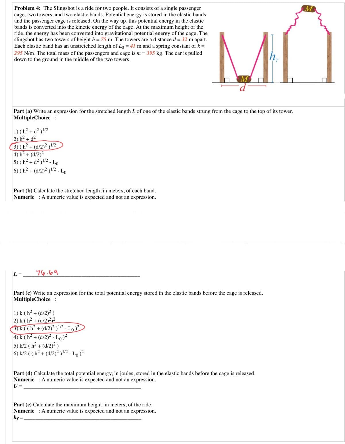 Problem 4: The Slingshot is a ride for two people. It consists of a single passenger
cage, two towers, and two elastic bands. Potential energy is stored in the elastic bands
and the passenger cage is released. On the way up, this potential energy in the elastic
bands is converted into the kinetic energy of the cage. At the maximum height of the
ride, the energy has been converted into gravitational potential energy of the cage. The
slingshot has two towers of height h = 75 m. The towers are a distance d = 32 m apart.
Each elastic band has an unstretched length of Lo = 41 m and a spring constant of k =
295 N/m. The total mass of the passengers and cage is m = 395 kg. The car is pulled
down to the ground in the middle of the two towers.
MŨ
Part (a) Write an expression for the stretched length L of one of the elastic bands strung from the cage to the top of its tower.
MultipleChoice :
1) ( h² + d² )!/2
2) h² + d²
3) (h² + (d/2)² )\/2
4) h? + (d/2)?
5) (h² + d² )\/2 - Lo
6) ( h² + (d/2)² )/2 - Lo
Part (b) Calculate the stretched length, in meters, of each band.
Numeric : A numeric value is expected and not an expression.
L =
76.69
Part (c) Write an expression for the total potential energy stored in the elastic bands before the cage is released.
MultipleChoice :
1) k ( h? + (d/2)? )
2) k ( h² + (d/2)²)²
3)k ((h² + (d/2)² )1/2 - Lo
4) k ( h² + (d/2)² - Lo)?
5) k/2 ( h² + (d/2)? )
6) k/2 ( (h² + (d/2)² )!/2 - Lo )²
Part (d) Calculate the total potential energy, in joules, stored in the elastic bands before the cage is released.
Numeric : A numeric value is expected and not an expression.
U =
Part (e) Calculate the maximum height, in meters, of the ride.
Numeric : A numeric value is expected and not an expression.
hf =.
