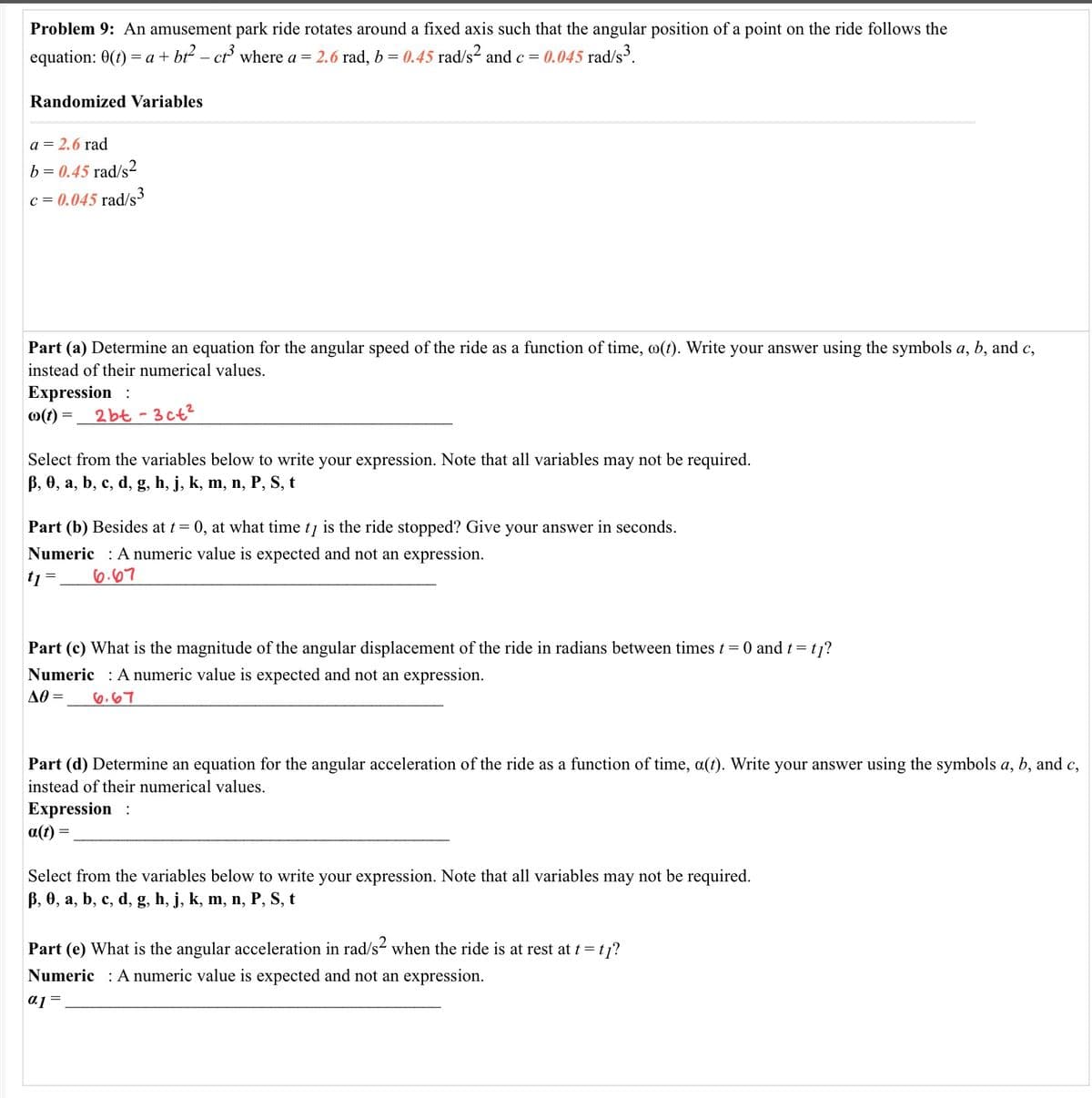 Problem 9: An amusement park ride rotates around a fixed axis such that the angular position of a point on the ride follows the
equation: 0(t)
= a + bt – ct where a = 2.6 rad, b = 0.45 rad/s2 and c = 0.045 rad/s.
Randomized Variables
a = 2.6 rad
b = 0.45 rad/s2
c = 0.045 rad/s3
Part (a) Determine an equation for the angular speed of the ride as a function of time, o(t). Write your answer using the symbols a, b, and c,
instead of their numerical values.
Expression :
0(1) =,
2 bt - 3ct?
Select from the variables below to write your expression. Note that all variables may not be required.
B, 0, a, b, c, d, g, h, j, k, m, n, P, S, t
Part (b) Besides at t= 0, at what time tį is the ride stopped? Give your answer in seconds.
Numeric : A numeric value is expected and not an expression.
tj =
6.07
Part (c) What is the magnitude of the angular displacement of the ride in radians between times t = 0 and t = tj?
Numeric : A numeric value is expected and not an expression.
AO =
6.67
Part (d) Determine an equation for the angular acceleration of the ride as a function of time, a(t). Write your answer using the symbols a, b, and c,
instead of their numerical values.
Expression :
a(t) =
Select from the variables below to write your expression. Note that all variables may not be required.
B, 0, a, b, c, d, g, h, j, k, m, n, P, S, t
Part (e) What is the angular acceleration in rad/s- when the ride is at rest at t= tj?
Numeric : A numeric value is expected and not an expression.
a1 =

