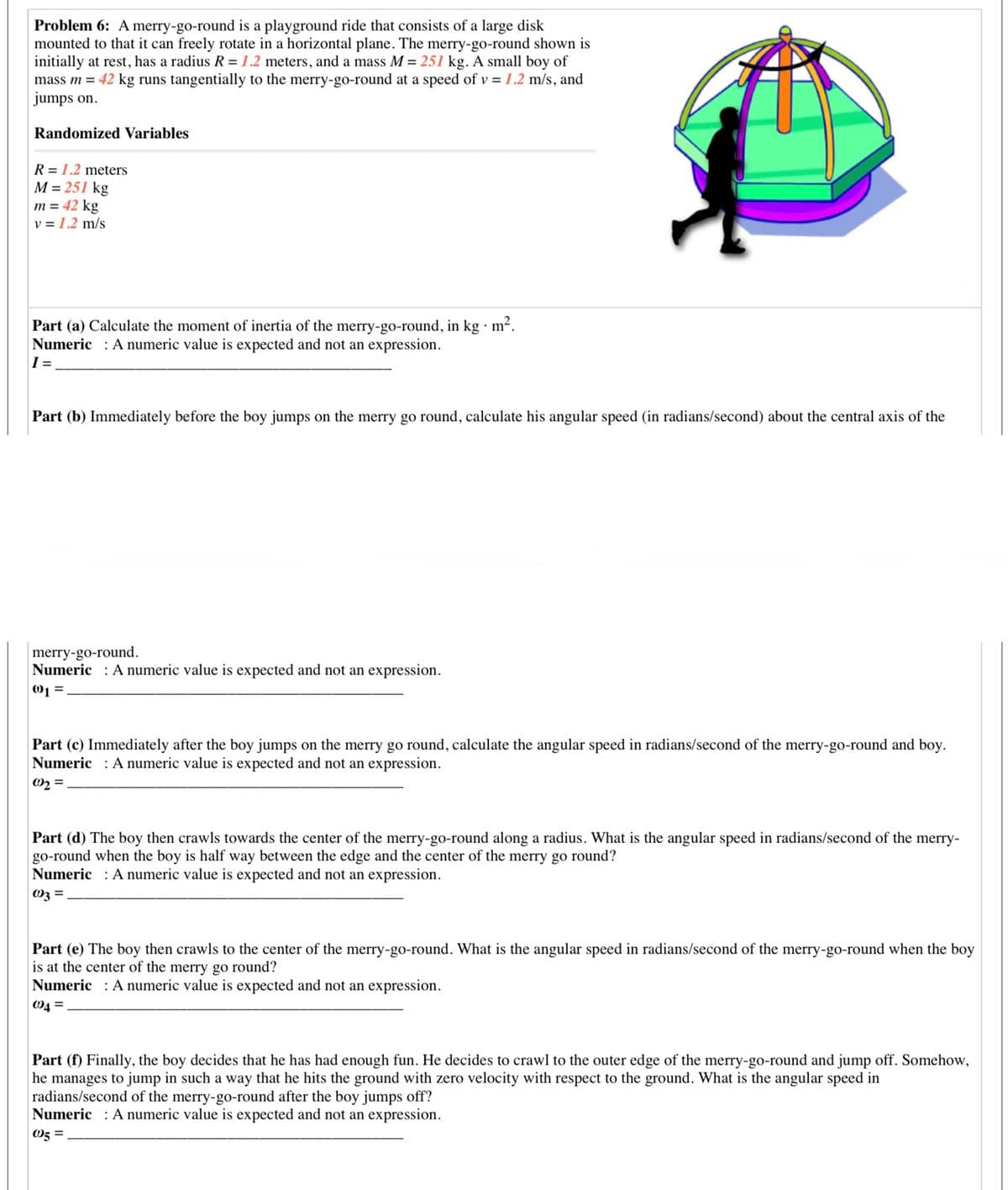 Problem 6: A merry-go-round is a playground ride that consists of a large disk
mounted to that it can freely rotate in a horizontal plane. The merry-go-round shown is
initially at rest, has a radius R = 1.2 meters, and a mass M = 251 kg. A small boy of
mass m = 42 kg runs tangentially to the merry-go-round at a speed of v = 1.2 m/s, and
jumps on.
Randomized Variables
R = 1.2 meters
M = 251 kg
m = 42 kg
v = 1.2 m/s
Part (a) Calculate the moment of inertia of the merry-go-round, in kg · m².
Numeric : A numeric value is expected and not an expression.
I =
Part (b) Immediately before the boy jumps on the merry go round, calculate his angular speed (in radians/second) about the central axis of the
merry-go-round.
Numeric : A numeric value is expected and not an expression.
01 =
Part (c) Immediately after the boy jumps on the merry go round, calculate the angular speed in radians/second of the merry-go-round and boy.
Numeric : A numeric value is expected and not an expression.
02 =
Part (d) The boy then crawls towards the center of the merry-go-round along a radius. What is the angular speed in radians/second of the merry-
go-round when the boy is half way between the edge and the center of the merry go round?
Numeric : A numeric value is expected and not an expression.
Oz =
Part (e) The boy then crawls to the center of the merry-go-round. What is the angular speed in radians/second of the merry-go-round when the boy
is at the center of the merry go round?
Numeric : A numeric value is expected and not an expression.
O4 =
Part (f) Finally, the boy decides that he has had enough fun. He decides to crawl to the outer edge of the merry-go-round and jump off. Somehow,
he manages to jump in such a way that he hits the ground with zero velocity with respect to the ground. What is the angular speed in
radians/second of the merry-go-round after the boy jumps off?
Numeric : A numeric value is expected and not an expression.
05 =
