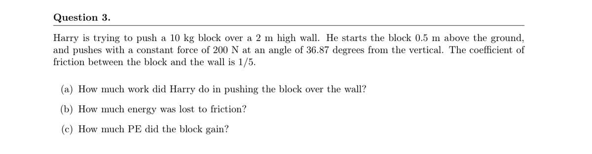 Question 3.
Harry is trying to push a 10 kg block over a 2 m high wall. He starts the block 0.5 m above the ground,
and pushes with a constant force of 200 N at an angle of 36.87 degrees from the vertical. The coefficient of
friction between the block and the wall is 1/5.
(a) How much work did Harry do in pushing the block over the wall?
(b) How much energy was lost to friction?
(c) How much PE did the block gain?
