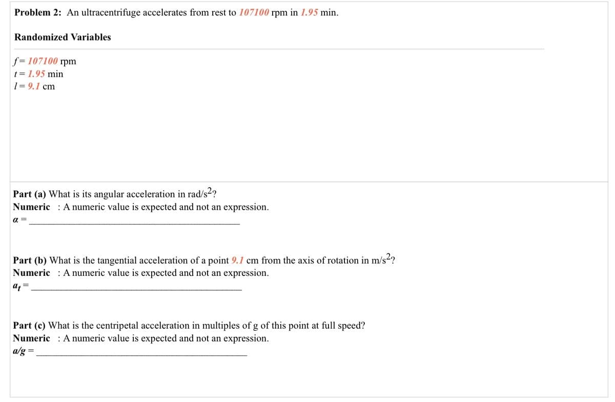 Problem 2: An ultracentrifuge accelerates from rest to 107100 rpm in 1.95 min.
Randomized Variables
f= 107100 rpm
t= 1.95 min
1= 9.1 cm
Part (a) What is its angular acceleration in rad/s2?
Numeric : A numeric value is expected and not an expression.
a =
Part (b) What is the tangential acceleration of a point 9.1 cm from the axis of rotation in m/s2?
Numeric
:A numeric value is expected and not an expression.
at
Part (c) What is the centripetal acceleration in multiples of g of this point at full speed?
Numeric : A numeric value is expected and not an expression.
a/g =
