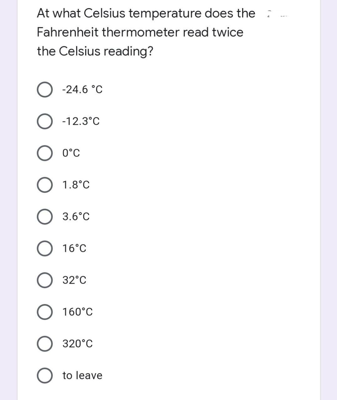 At what Celsius temperature does the
Fahrenheit thermometer read twice
the Celsius reading?
O -24.6 °C
O -12.3°C
0°C
1.8°C
3.6°C
O 16°C
32°C
O 160°C
320°C
O to leave